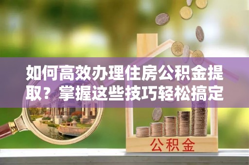 德昌如何高效办理住房公积金提取？掌握这些技巧轻松搞定