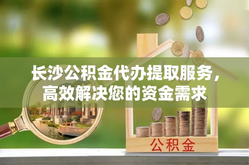 德昌长沙公积金代办提取服务，高效解决您的资金需求