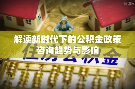 德昌解读新时代下的公积金政策咨询趋势与影响