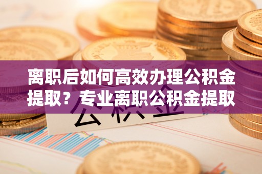 德昌离职后如何高效办理公积金提取？专业离职公积金提取代办服务详解