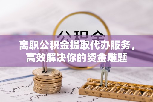 德昌离职公积金提取代办服务，高效解决你的资金难题