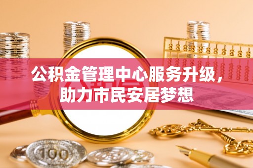 德昌公积金管理中心服务升级，助力市民安居梦想