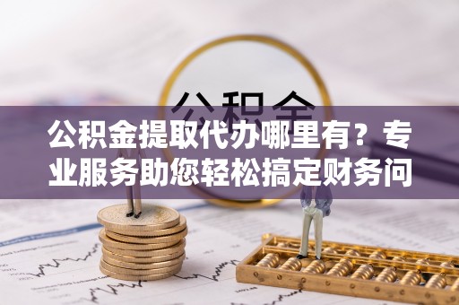 德昌公积金提取代办哪里有？专业服务助您轻松搞定财务问题