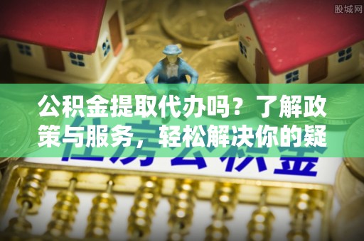 德昌公积金提取代办吗？了解政策与服务，轻松解决你的疑问