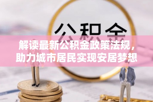 德昌解读最新公积金政策法规，助力城市居民实现安居梦想