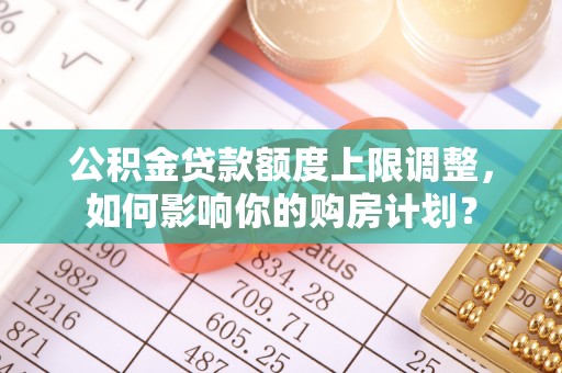 德昌公积金贷款额度上限调整，如何影响你的购房计划？