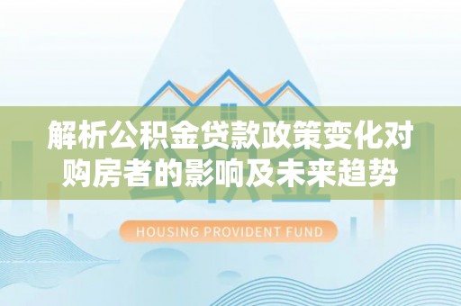 德昌解析公积金贷款政策变化对购房者的影响及未来趋势