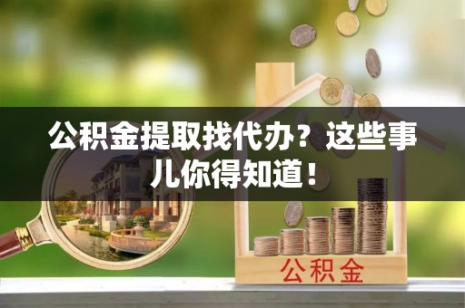 德昌公积金提取找代办？这些事儿你得知道！