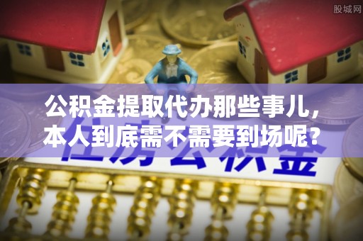 德昌公积金提取代办那些事儿，本人到底需不需要到场呢？