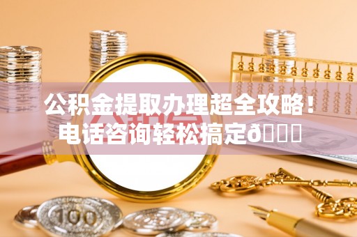 德昌公积金提取办理超全攻略！电话咨询轻松搞定😎