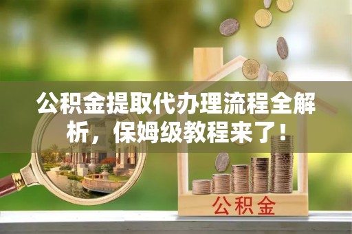 德昌公积金提取代办理流程全解析，保姆级教程来了！