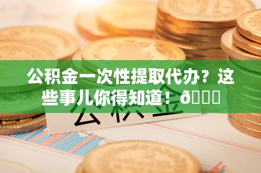 德昌公积金一次性提取代办？这些事儿你得知道！😎