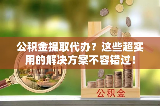 德昌公积金提取代办？这些超实用的解决方案不容错过！