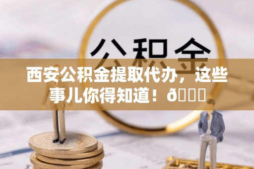 德昌西安公积金提取代办，这些事儿你得知道！😎