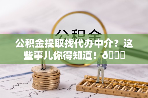 德昌公积金提取找代办中介？这些事儿你得知道！😎