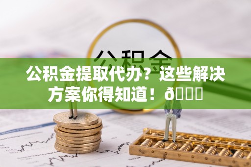 德昌公积金提取代办？这些解决方案你得知道！😎