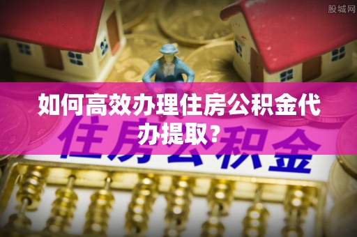 德昌如何高效办理住房公积金代办提取？