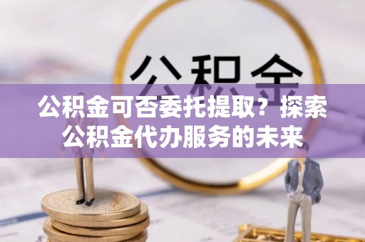 德昌公积金可否委托提取？探索公积金代办服务的未来