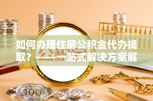 德昌如何办理住房公积金代办提取？——一站式解决方案解析